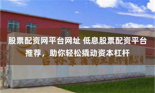 股票配资网平台网址 低息股票配资平台推荐，助你轻松撬动资本杠杆